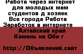 Работа через интернет для молодых мам,студентов,д/хозяек - Все города Работа » Заработок в интернете   . Алтайский край,Камень-на-Оби г.